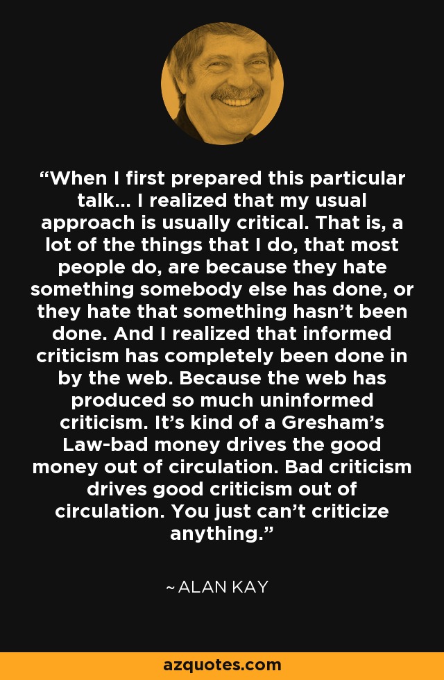 When I first prepared this particular talk... I realized that my usual approach is usually critical. That is, a lot of the things that I do, that most people do, are because they hate something somebody else has done, or they hate that something hasn't been done. And I realized that informed criticism has completely been done in by the web. Because the web has produced so much uninformed criticism. It's kind of a Gresham's Law-bad money drives the good money out of circulation. Bad criticism drives good criticism out of circulation. You just can't criticize anything. - Alan Kay