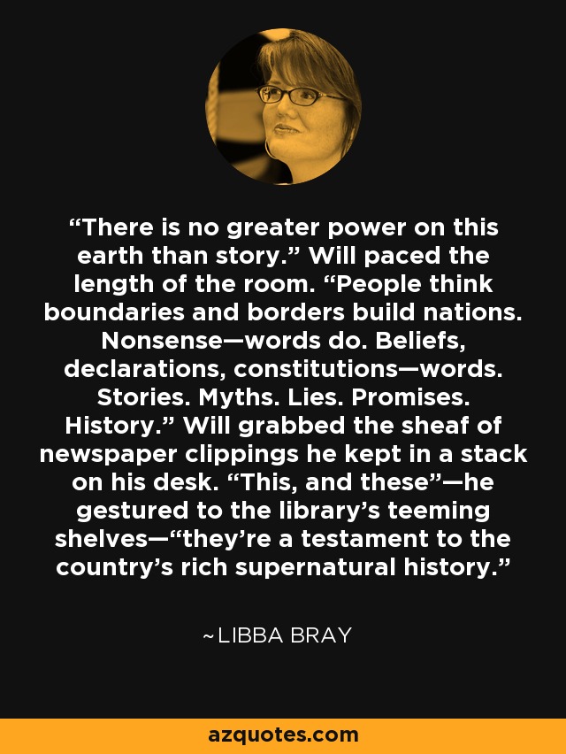 There is no greater power on this earth than story.” Will paced the length of the room. “People think boundaries and borders build nations. Nonsense—words do. Beliefs, declarations, constitutions—words. Stories. Myths. Lies. Promises. History.” Will grabbed the sheaf of newspaper clippings he kept in a stack on his desk. “This, and these”—he gestured to the library’s teeming shelves—“they’re a testament to the country’s rich supernatural history. - Libba Bray