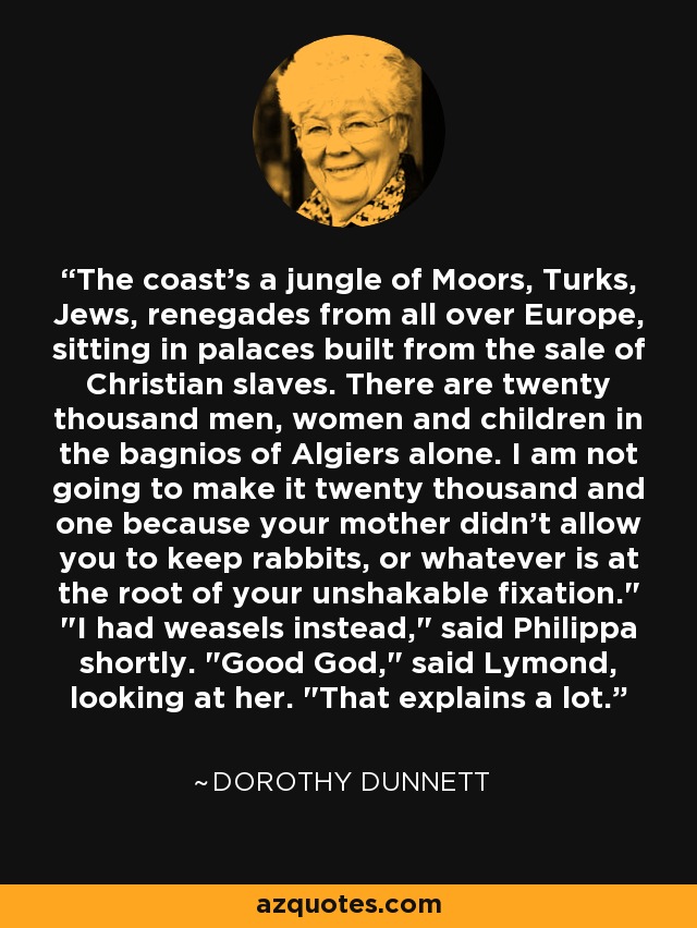 The coast's a jungle of Moors, Turks, Jews, renegades from all over Europe, sitting in palaces built from the sale of Christian slaves. There are twenty thousand men, women and children in the bagnios of Algiers alone. I am not going to make it twenty thousand and one because your mother didn't allow you to keep rabbits, or whatever is at the root of your unshakable fixation.