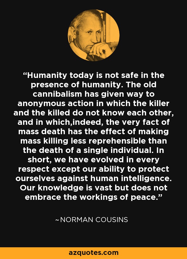 Humanity today is not safe in the presence of humanity. The old cannibalism has given way to anonymous action in which the killer and the killed do not know each other, and in which,indeed, the very fact of mass death has the effect of making mass killing less reprehensible than the death of a single individual. In short, we have evolved in every respect except our ability to protect ourselves against human intelligence. Our knowledge is vast but does not embrace the workings of peace. - Norman Cousins