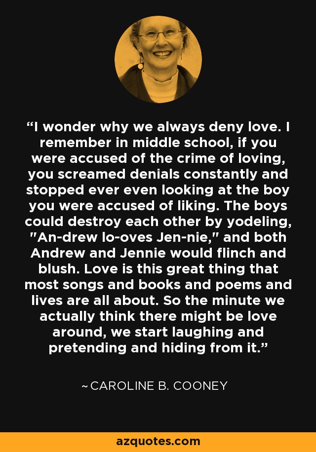 I wonder why we always deny love. I remember in middle school, if you were accused of the crime of loving, you screamed denials constantly and stopped ever even looking at the boy you were accused of liking. The boys could destroy each other by yodeling, 