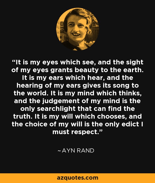 It is my eyes which see, and the sight of my eyes grants beauty to the earth. It is my ears which hear, and the hearing of my ears gives its song to the world. It is my mind which thinks, and the judgement of my mind is the only searchlight that can find the truth. It is my will which chooses, and the choice of my will is the only edict I must respect. - Ayn Rand