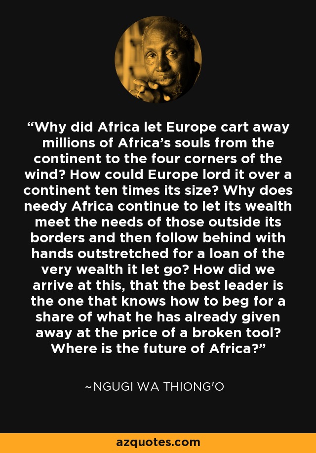 Why did Africa let Europe cart away millions of Africa's souls from the continent to the four corners of the wind? How could Europe lord it over a continent ten times its size? Why does needy Africa continue to let its wealth meet the needs of those outside its borders and then follow behind with hands outstretched for a loan of the very wealth it let go? How did we arrive at this, that the best leader is the one that knows how to beg for a share of what he has already given away at the price of a broken tool? Where is the future of Africa? - Ngugi wa Thiong'o