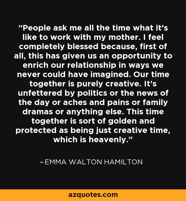 People ask me all the time what it's like to work with my mother. I feel completely blessed because, first of all, this has given us an opportunity to enrich our relationship in ways we never could have imagined. Our time together is purely creative. It's unfettered by politics or the news of the day or aches and pains or family dramas or anything else. This time together is sort of golden and protected as being just creative time, which is heavenly. - Emma Walton Hamilton