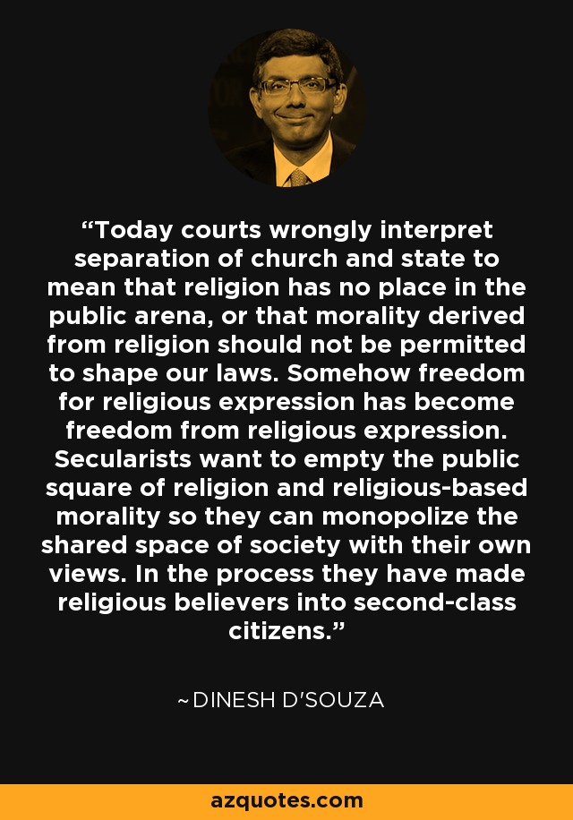 Today courts wrongly interpret separation of church and state to mean that religion has no place in the public arena, or that morality derived from religion should not be permitted to shape our laws. Somehow freedom for religious expression has become freedom from religious expression. Secularists want to empty the public square of religion and religious-based morality so they can monopolize the shared space of society with their own views. In the process they have made religious believers into second-class citizens. - Dinesh D'Souza