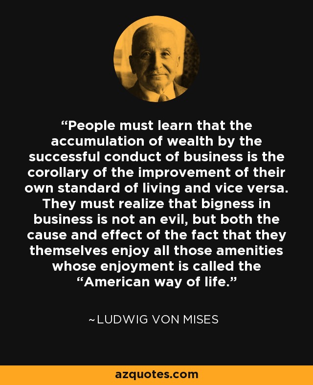 People must learn that the accumulation of wealth by the successful conduct of business is the corollary of the improvement of their own standard of living and vice versa. They must realize that bigness in business is not an evil, but both the cause and effect of the fact that they themselves enjoy all those amenities whose enjoyment is called the “American way of life. - Ludwig von Mises