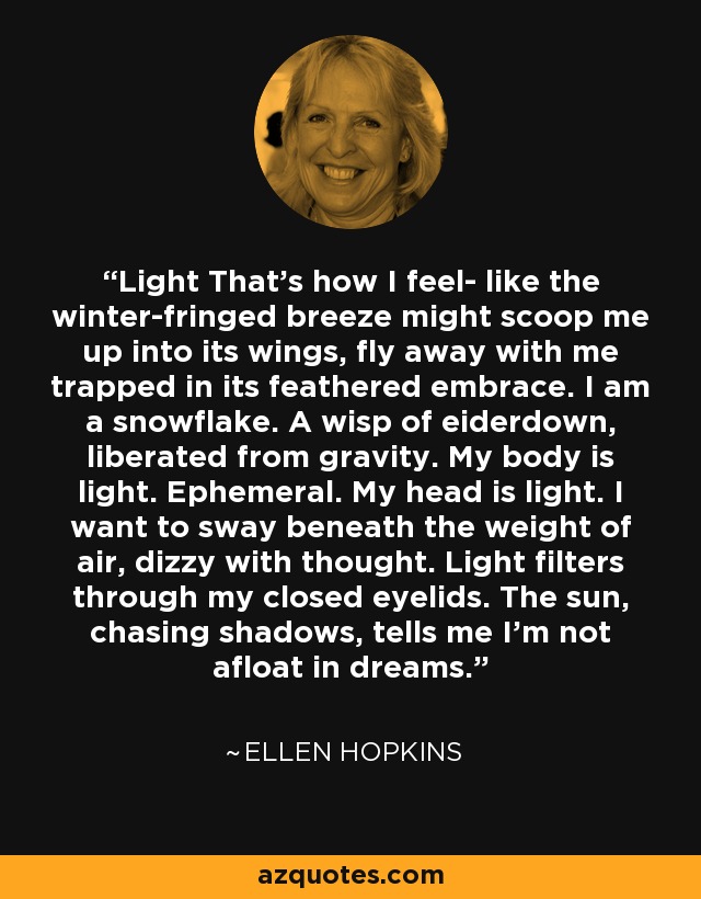 Light That's how I feel- like the winter-fringed breeze might scoop me up into its wings, fly away with me trapped in its feathered embrace. I am a snowflake. A wisp of eiderdown, liberated from gravity. My body is light. Ephemeral. My head is light. I want to sway beneath the weight of air, dizzy with thought. Light filters through my closed eyelids. The sun, chasing shadows, tells me I'm not afloat in dreams. - Ellen Hopkins