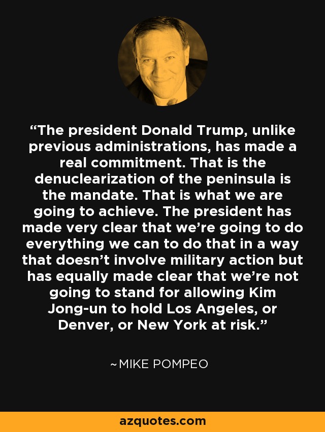 The president Donald Trump, unlike previous administrations, has made a real commitment. That is the denuclearization of the peninsula is the mandate. That is what we are going to achieve. The president has made very clear that we're going to do everything we can to do that in a way that doesn't involve military action but has equally made clear that we're not going to stand for allowing Kim Jong-un to hold Los Angeles, or Denver, or New York at risk. - Mike Pompeo