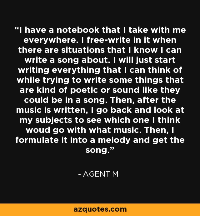 I have a notebook that I take with me everywhere. I free-write in it when there are situations that I know I can write a song about. I will just start writing everything that I can think of while trying to write some things that are kind of poetic or sound like they could be in a song. Then, after the music is written, I go back and look at my subjects to see which one I think woud go with what music. Then, I formulate it into a melody and get the song. - Agent M