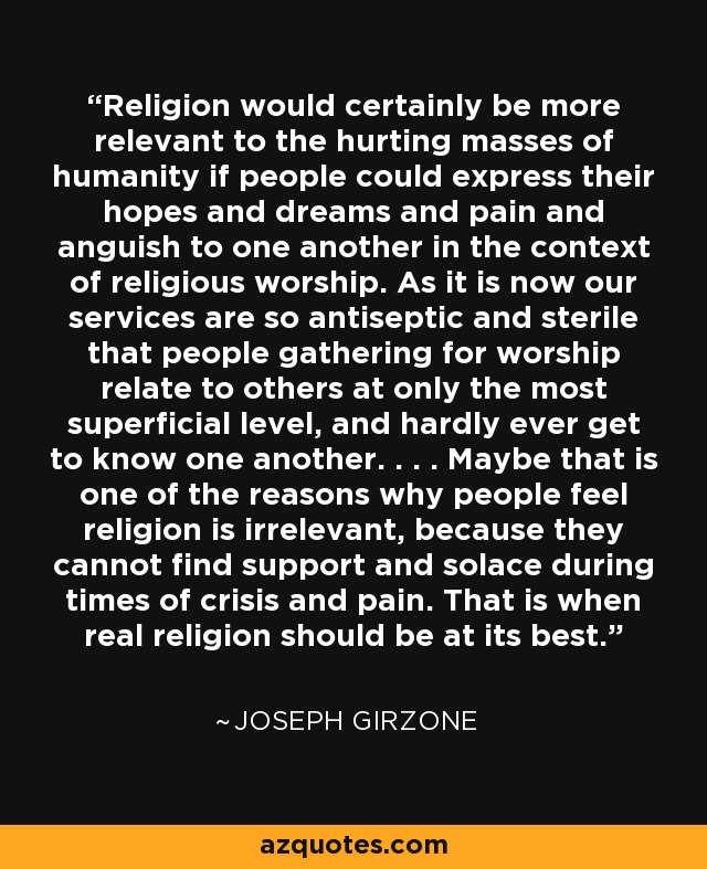 Religion would certainly be more relevant to the hurting masses of humanity if people could express their hopes and dreams and pain and anguish to one another in the context of religious worship. As it is now our services are so antiseptic and sterile that people gathering for worship relate to others at only the most superficial level, and hardly ever get to know one another. . . . Maybe that is one of the reasons why people feel religion is irrelevant, because they cannot find support and solace during times of crisis and pain. That is when real religion should be at its best. - Joseph Girzone