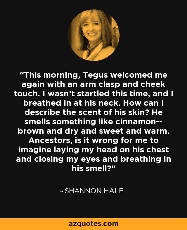 This morning, Tegus welcomed me again with an arm clasp and cheek touch. I wasn't startled this time, and I breathed in at his neck. How can I describe the scent of his skin? He smells something like cinnamon-- brown and dry and sweet and warm. Ancestors, is it wrong for me to imagine laying my head on his chest and closing my eyes and breathing in his smell? - Shannon Hale