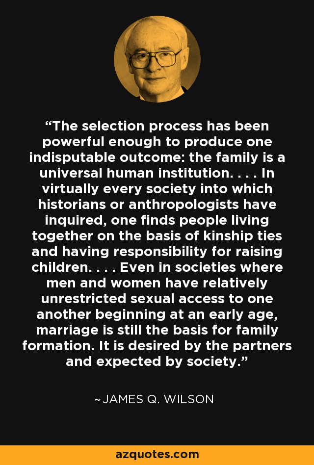 The selection process has been powerful enough to produce one indisputable outcome: the family is a universal human institution. . . . In virtually every society into which historians or anthropologists have inquired, one finds people living together on the basis of kinship ties and having responsibility for raising children. . . . Even in societies where men and women have relatively unrestricted sexual access to one another beginning at an early age, marriage is still the basis for family formation. It is desired by the partners and expected by society. - James Q. Wilson