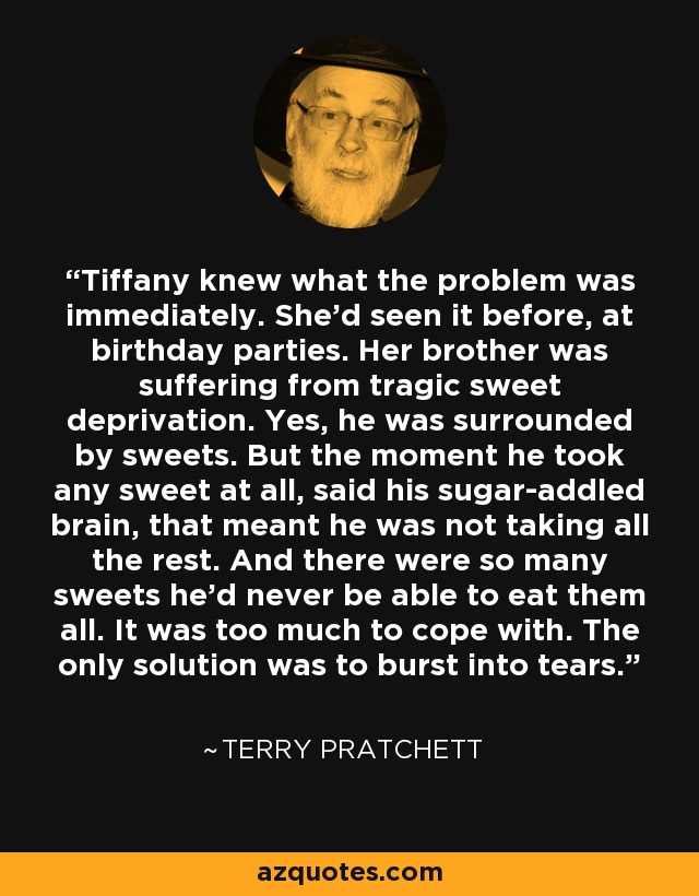 Tiffany knew what the problem was immediately. She'd seen it before, at birthday parties. Her brother was suffering from tragic sweet deprivation. Yes, he was surrounded by sweets. But the moment he took any sweet at all, said his sugar-addled brain, that meant he was not taking all the rest. And there were so many sweets he'd never be able to eat them all. It was too much to cope with. The only solution was to burst into tears. - Terry Pratchett