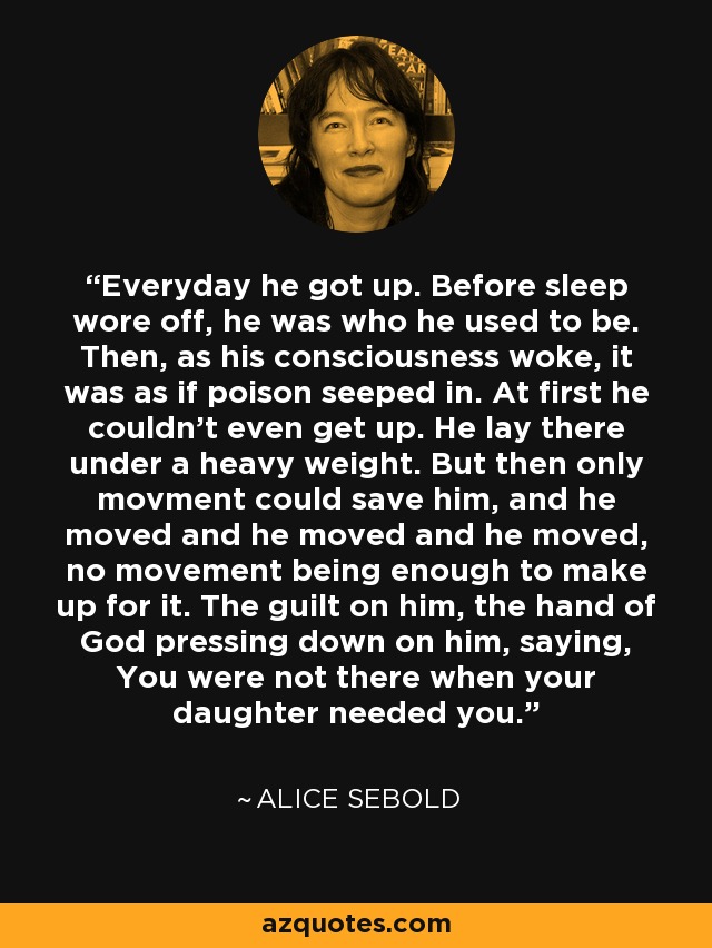 Everyday he got up. Before sleep wore off, he was who he used to be. Then, as his consciousness woke, it was as if poison seeped in. At first he couldn't even get up. He lay there under a heavy weight. But then only movment could save him, and he moved and he moved and he moved, no movement being enough to make up for it. The guilt on him, the hand of God pressing down on him, saying, You were not there when your daughter needed you. - Alice Sebold