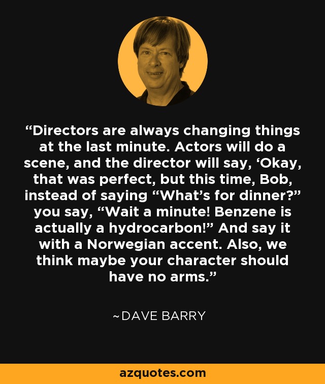 Directors are always changing things at the last minute. Actors will do a scene, and the director will say, ‘Okay, that was perfect, but this time, Bob, instead of saying “What’s for dinner?” you say, “Wait a minute! Benzene is actually a hydrocarbon!” And say it with a Norwegian accent. Also, we think maybe your character should have no arms. - Dave Barry