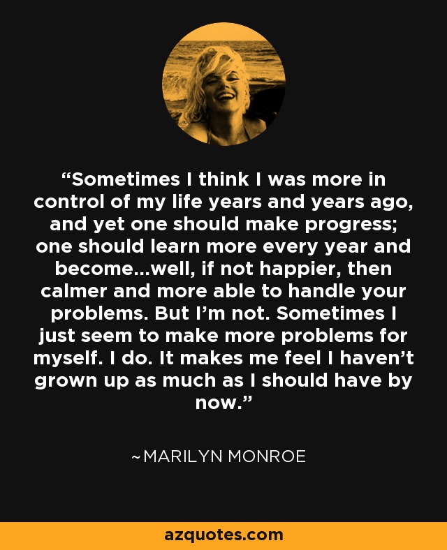 Sometimes I think I was more in control of my life years and years ago, and yet one should make progress; one should learn more every year and become…well, if not happier, then calmer and more able to handle your problems. But I’m not. Sometimes I just seem to make more problems for myself. I do. It makes me feel I haven’t grown up as much as I should have by now. - Marilyn Monroe