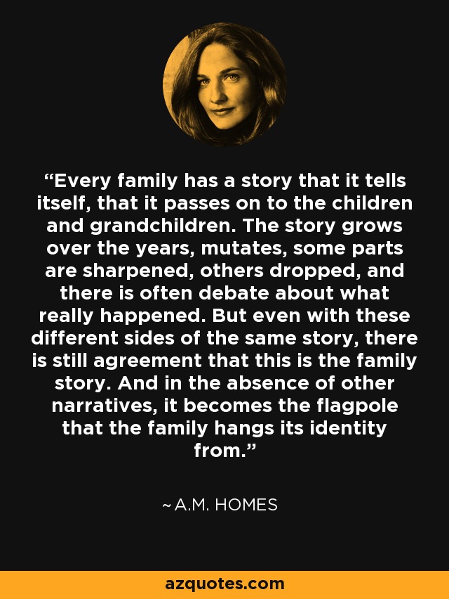 Every family has a story that it tells itself, that it passes on to the children and grandchildren. The story grows over the years, mutates, some parts are sharpened, others dropped, and there is often debate about what really happened. But even with these different sides of the same story, there is still agreement that this is the family story. And in the absence of other narratives, it becomes the flagpole that the family hangs its identity from. - A.M. Homes