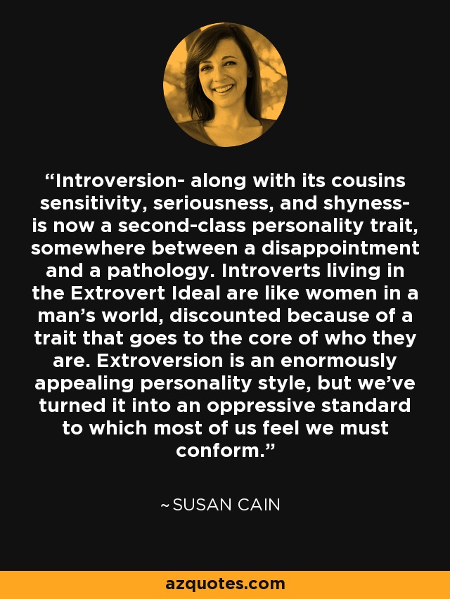 Introversion- along with its cousins sensitivity, seriousness, and shyness- is now a second-class personality trait, somewhere between a disappointment and a pathology. Introverts living in the Extrovert Ideal are like women in a man's world, discounted because of a trait that goes to the core of who they are. Extroversion is an enormously appealing personality style, but we've turned it into an oppressive standard to which most of us feel we must conform. - Susan Cain