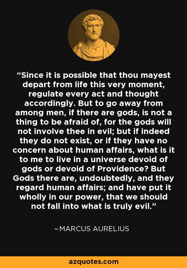 Since it is possible that thou mayest depart from life this very moment, regulate every act and thought accordingly. But to go away from among men, if there are gods, is not a thing to be afraid of, for the gods will not involve thee in evil; but if indeed they do not exist, or if they have no concern about human affairs, what is it to me to live in a universe devoid of gods or devoid of Providence? But Gods there are, undoubtedly, and they regard human affairs; and have put it wholly in our power, that we should not fall into what is truly evil. - Marcus Aurelius