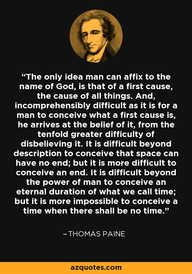 The only idea man can affix to the name of God, is that of a first cause, the cause of all things. And, incomprehensibly difficult as it is for a man to conceive what a first cause is, he arrives at the belief of it, from the tenfold greater difficulty of disbelieving it. It is difficult beyond description to conceive that space can have no end; but it is more difficult to conceive an end. It is difficult beyond the power of man to conceive an eternal duration of what we call time; but it is more impossible to conceive a time when there shall be no time. - Thomas Paine