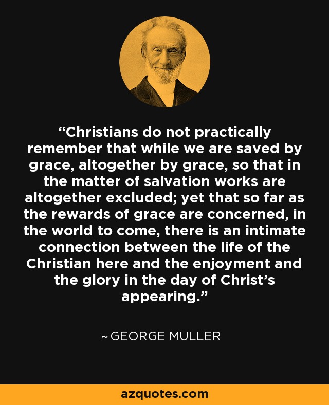 Christians do not practically remember that while we are saved by grace, altogether by grace, so that in the matter of salvation works are altogether excluded; yet that so far as the rewards of grace are concerned, in the world to come, there is an intimate connection between the life of the Christian here and the enjoyment and the glory in the day of Christ's appearing. - George Muller