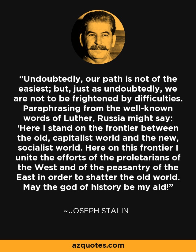 Undoubtedly, our path is not of the easiest; but, just as undoubtedly, we are not to be frightened by difficulties. Paraphrasing from the well-known words of Luther, Russia might say: ‘Here I stand on the frontier between the old, capitalist world and the new, socialist world. Here on this frontier I unite the efforts of the proletarians of the West and of the peasantry of the East in order to shatter the old world. May the god of history be my aid! - Joseph Stalin