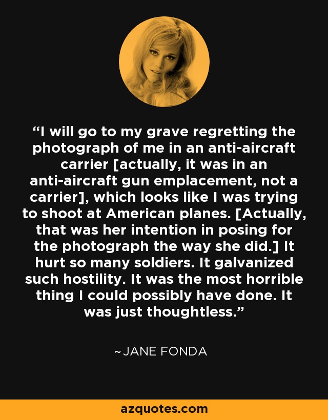 I will go to my grave regretting the photograph of me in an anti-aircraft carrier [actually, it was in an anti-aircraft gun emplacement, not a carrier], which looks like I was trying to shoot at American planes. [Actually, that was her intention in posing for the photograph the way she did.] It hurt so many soldiers. It galvanized such hostility. It was the most horrible thing I could possibly have done. It was just thoughtless. - Jane Fonda