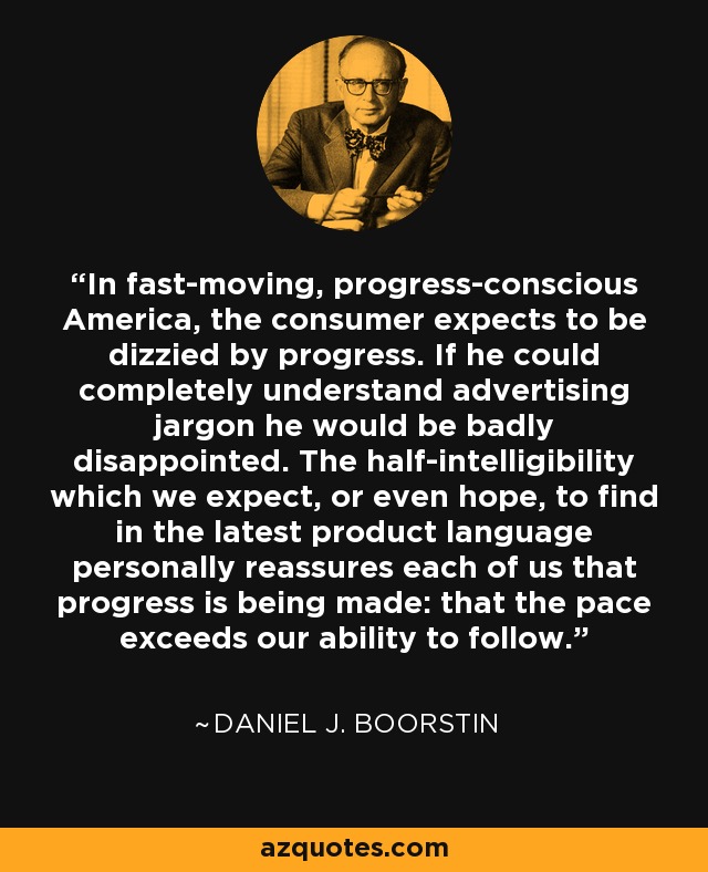 In fast-moving, progress-conscious America, the consumer expects to be dizzied by progress. If he could completely understand advertising jargon he would be badly disappointed. The half-intelligibility which we expect, or even hope, to find in the latest product language personally reassures each of us that progress is being made: that the pace exceeds our ability to follow. - Daniel J. Boorstin