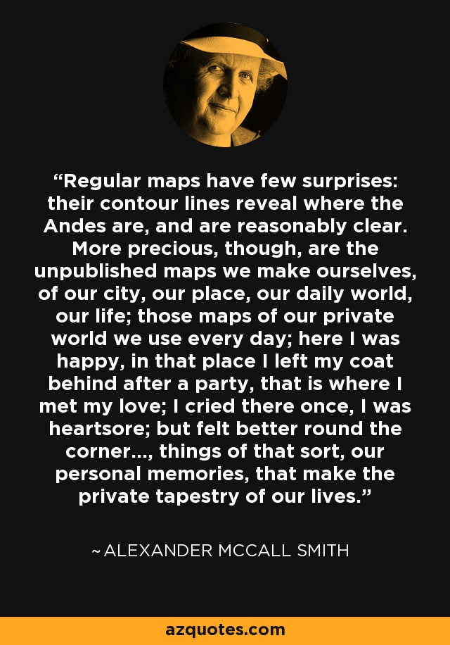 Regular maps have few surprises: their contour lines reveal where the Andes are, and are reasonably clear. More precious, though, are the unpublished maps we make ourselves, of our city, our place, our daily world, our life; those maps of our private world we use every day; here I was happy, in that place I left my coat behind after a party, that is where I met my love; I cried there once, I was heartsore; but felt better round the corner..., things of that sort, our personal memories, that make the private tapestry of our lives. - Alexander McCall Smith