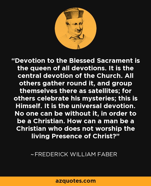 Devotion to the Blessed Sacrament is the queen of all devotions. It is the central devotion of the Church. All others gather round it, and group themselves there as satellites; for others celebrate his mysteries; this is Himself. It is the universal devotion. No one can be without it, in order to be a Christian. How can a man be a Christian who does not worship the living Presence of Christ? - Frederick William Faber