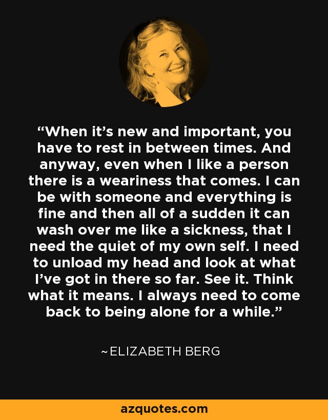 When it's new and important, you have to rest in between times. And anyway, even when I like a person there is a weariness that comes. I can be with someone and everything is fine and then all of a sudden it can wash over me like a sickness, that I need the quiet of my own self. I need to unload my head and look at what I've got in there so far. See it. Think what it means. I always need to come back to being alone for a while. - Elizabeth Berg