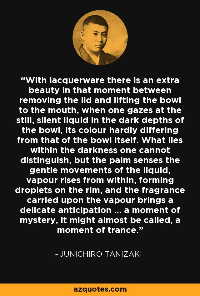 With lacquerware there is an extra beauty in that moment between removing the lid and lifting the bowl to the mouth, when one gazes at the still, silent liquid in the dark depths of the bowl, its colour hardly differing from that of the bowl itself. What lies within the darkness one cannot distinguish, but the palm senses the gentle movements of the liquid, vapour rises from within, forming droplets on the rim, and the fragrance carried upon the vapour brings a delicate anticipation ... a moment of mystery, it might almost be called, a moment of trance. - Junichiro Tanizaki