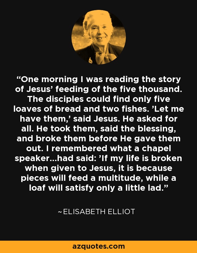 One morning I was reading the story of Jesus' feeding of the five thousand. The disciples could find only five loaves of bread and two fishes. 'Let me have them,' said Jesus. He asked for all. He took them, said the blessing, and broke them before He gave them out. I remembered what a chapel speaker...had said: 'If my life is broken when given to Jesus, it is because pieces will feed a multitude, while a loaf will satisfy only a little lad.' - Elisabeth Elliot