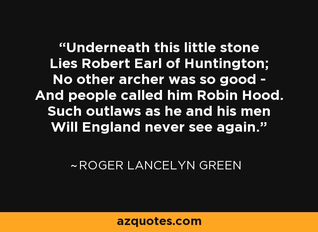Underneath this little stone Lies Robert Earl of Huntington; No other archer was so good - And people called him Robin Hood. Such outlaws as he and his men Will England never see again. - Roger Lancelyn Green