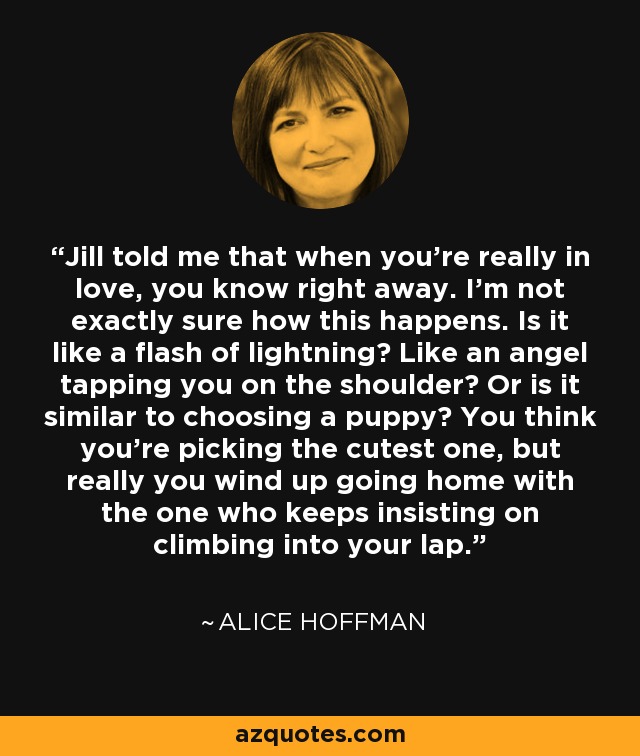 Jill told me that when you're really in love, you know right away. I'm not exactly sure how this happens. Is it like a flash of lightning? Like an angel tapping you on the shoulder? Or is it similar to choosing a puppy? You think you're picking the cutest one, but really you wind up going home with the one who keeps insisting on climbing into your lap. - Alice Hoffman