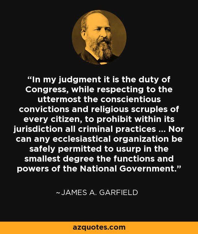 In my judgment it is the duty of Congress, while respecting to the uttermost the conscientious convictions and religious scruples of every citizen, to prohibit within its jurisdiction all criminal practices ... Nor can any ecclesiastical organization be safely permitted to usurp in the smallest degree the functions and powers of the National Government. - James A. Garfield
