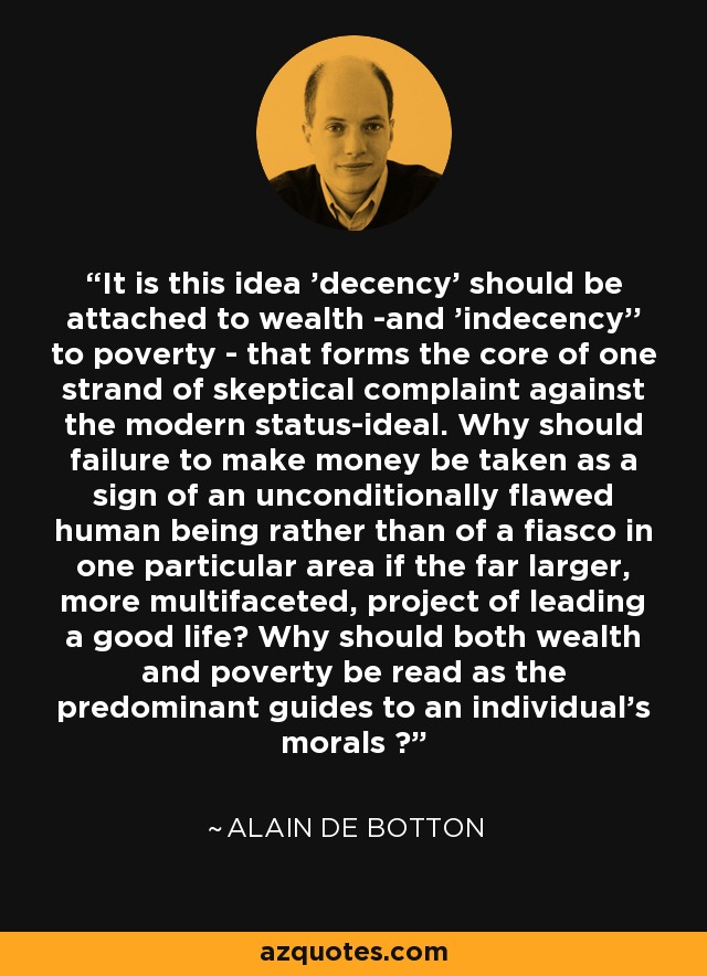 It is this idea 'decency' should be attached to wealth -and 'indecency'' to poverty - that forms the core of one strand of skeptical complaint against the modern status-ideal. Why should failure to make money be taken as a sign of an unconditionally flawed human being rather than of a fiasco in one particular area if the far larger, more multifaceted, project of leading a good life? Why should both wealth and poverty be read as the predominant guides to an individual's morals ? - Alain de Botton