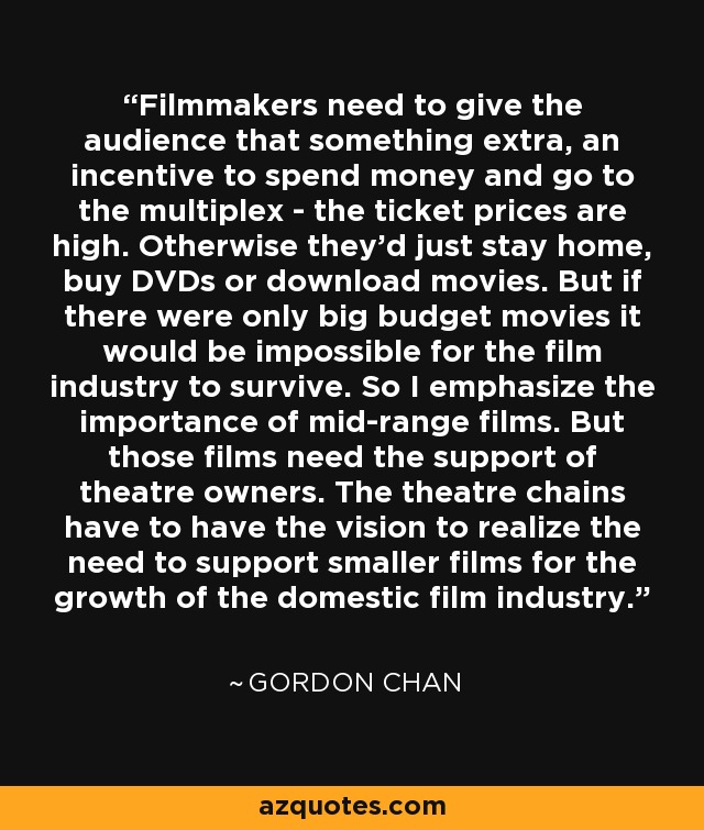 Filmmakers need to give the audience that something extra, an incentive to spend money and go to the multiplex - the ticket prices are high. Otherwise they'd just stay home, buy DVDs or download movies. But if there were only big budget movies it would be impossible for the film industry to survive. So I emphasize the importance of mid-range films. But those films need the support of theatre owners. The theatre chains have to have the vision to realize the need to support smaller films for the growth of the domestic film industry. - Gordon Chan
