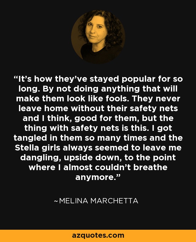 It's how they've stayed popular for so long. By not doing anything that will make them look like fools. They never leave home without their safety nets and I think, good for them, but the thing with safety nets is this. I got tangled in them so many times and the Stella girls always seemed to leave me dangling, upside down, to the point where I almost couldn't breathe anymore. - Melina Marchetta