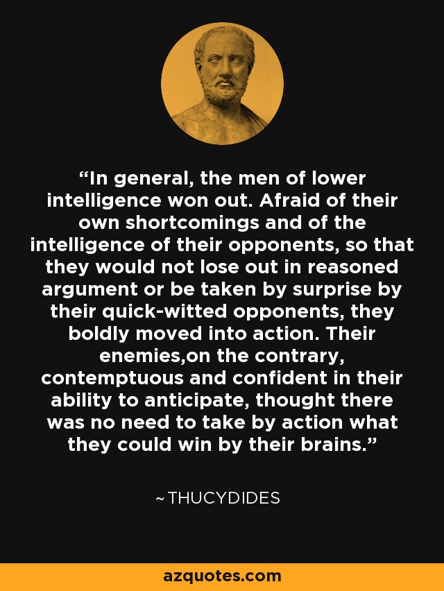 In general, the men of lower intelligence won out. Afraid of their own shortcomings and of the intelligence of their opponents, so that they would not lose out in reasoned argument or be taken by surprise by their quick-witted opponents, they boldly moved into action. Their enemies,on the contrary, contemptuous and confident in their ability to anticipate, thought there was no need to take by action what they could win by their brains. - Thucydides