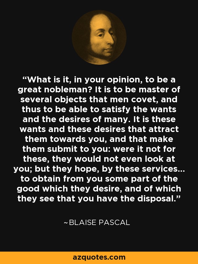 What is it, in your opinion, to be a great nobleman? It is to be master of several objects that men covet, and thus to be able to satisfy the wants and the desires of many. It is these wants and these desires that attract them towards you, and that make them submit to you: were it not for these, they would not even look at you; but they hope, by these services... to obtain from you some part of the good which they desire, and of which they see that you have the disposal. - Blaise Pascal