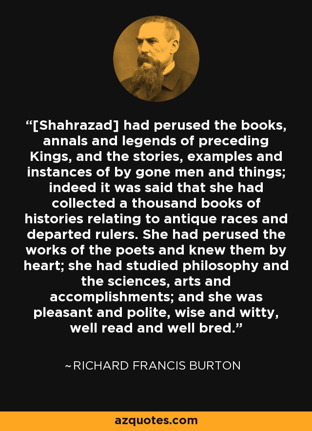[Shahrazad] had perused the books, annals and legends of preceding Kings, and the stories, examples and instances of by gone men and things; indeed it was said that she had collected a thousand books of histories relating to antique races and departed rulers. She had perused the works of the poets and knew them by heart; she had studied philosophy and the sciences, arts and accomplishments; and she was pleasant and polite, wise and witty, well read and well bred. - Richard Francis Burton