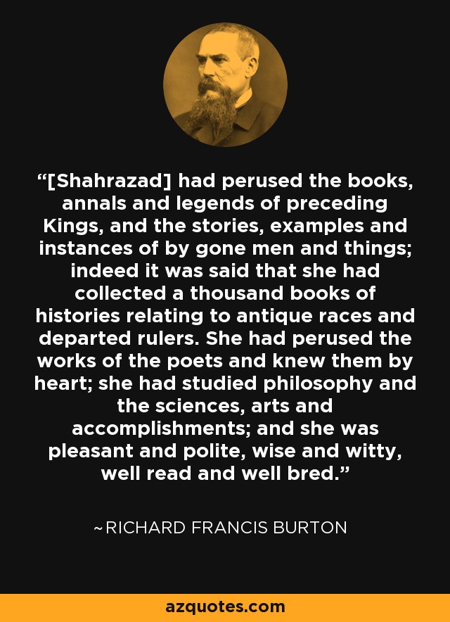 [Shahrazad] had perused the books, annals and legends of preceding Kings, and the stories, examples and instances of by gone men and things; indeed it was said that she had collected a thousand books of histories relating to antique races and departed rulers. She had perused the works of the poets and knew them by heart; she had studied philosophy and the sciences, arts and accomplishments; and she was pleasant and polite, wise and witty, well read and well bred. - Richard Francis Burton