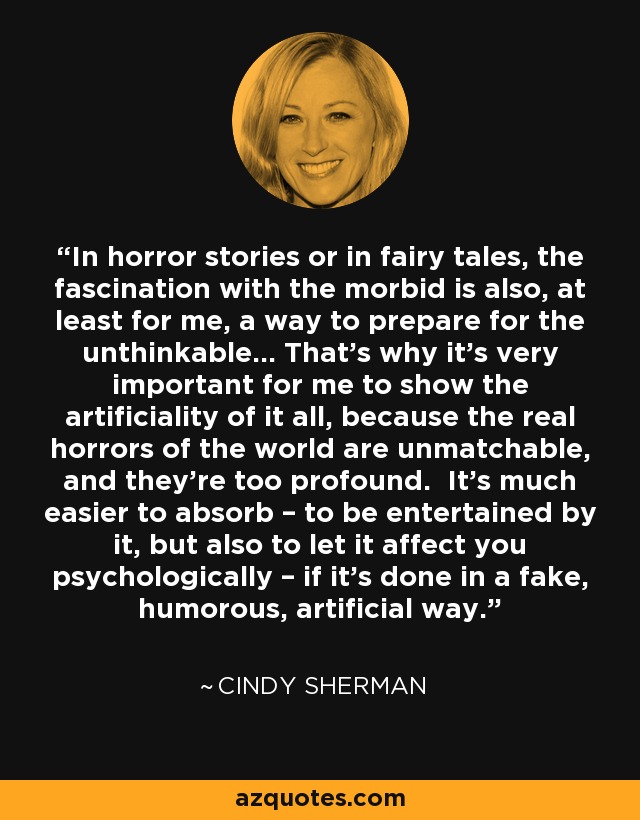 In horror stories or in fairy tales, the fascination with the morbid is also, at least for me, a way to prepare for the unthinkable… That’s why it’s very important for me to show the artificiality of it all, because the real horrors of the world are unmatchable, and they’re too profound. It’s much easier to absorb – to be entertained by it, but also to let it affect you psychologically – if it’s done in a fake, humorous, artificial way. - Cindy Sherman