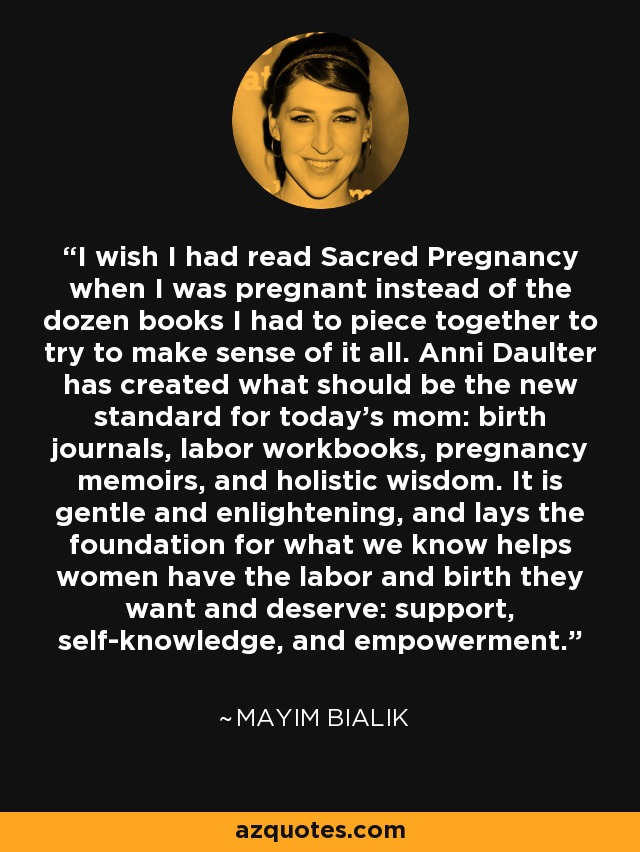 I wish I had read Sacred Pregnancy when I was pregnant instead of the dozen books I had to piece together to try to make sense of it all. Anni Daulter has created what should be the new standard for today's mom: birth journals, labor workbooks, pregnancy memoirs, and holistic wisdom. It is gentle and enlightening, and lays the foundation for what we know helps women have the labor and birth they want and deserve: support, self-knowledge, and empowerment. - Mayim Bialik