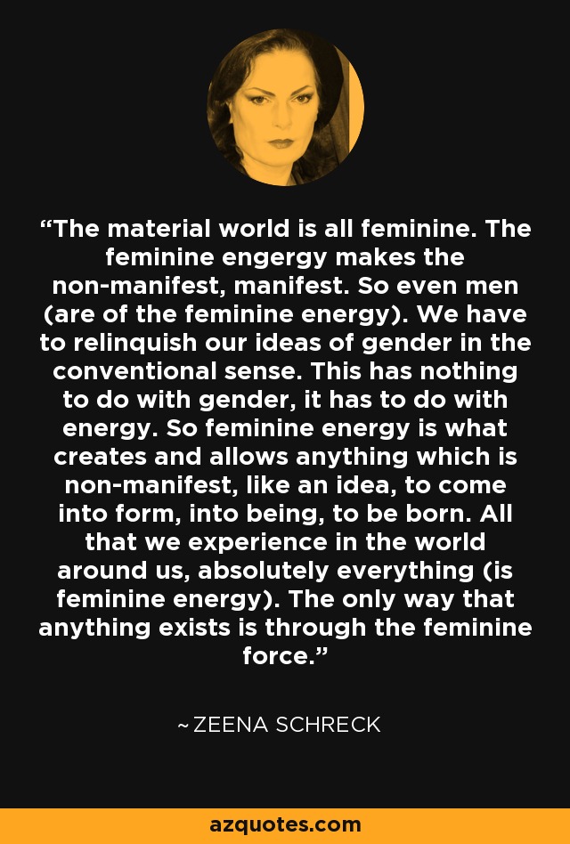 The material world is all feminine. The feminine engergy makes the non-manifest, manifest. So even men (are of the feminine energy). We have to relinquish our ideas of gender in the conventional sense. This has nothing to do with gender, it has to do with energy. So feminine energy is what creates and allows anything which is non-manifest, like an idea, to come into form, into being, to be born. All that we experience in the world around us, absolutely everything (is feminine energy). The only way that anything exists is through the feminine force. - Zeena Schreck