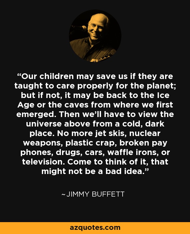 Our children may save us if they are taught to care properly for the planet; but if not, it may be back to the Ice Age or the caves from where we first emerged. Then we'll have to view the universe above from a cold, dark place. No more jet skis, nuclear weapons, plastic crap, broken pay phones, drugs, cars, waffle irons, or television. Come to think of it, that might not be a bad idea. - Jimmy Buffett