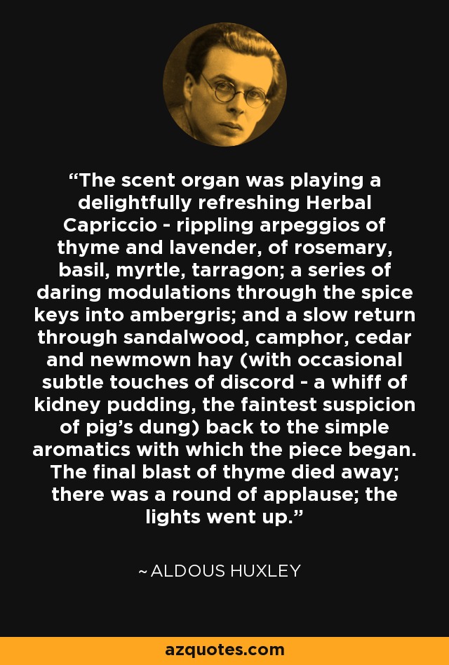 The scent organ was playing a delightfully refreshing Herbal Capriccio - rippling arpeggios of thyme and lavender, of rosemary, basil, myrtle, tarragon; a series of daring modulations through the spice keys into ambergris; and a slow return through sandalwood, camphor, cedar and newmown hay (with occasional subtle touches of discord - a whiff of kidney pudding, the faintest suspicion of pig's dung) back to the simple aromatics with which the piece began. The final blast of thyme died away; there was a round of applause; the lights went up. - Aldous Huxley