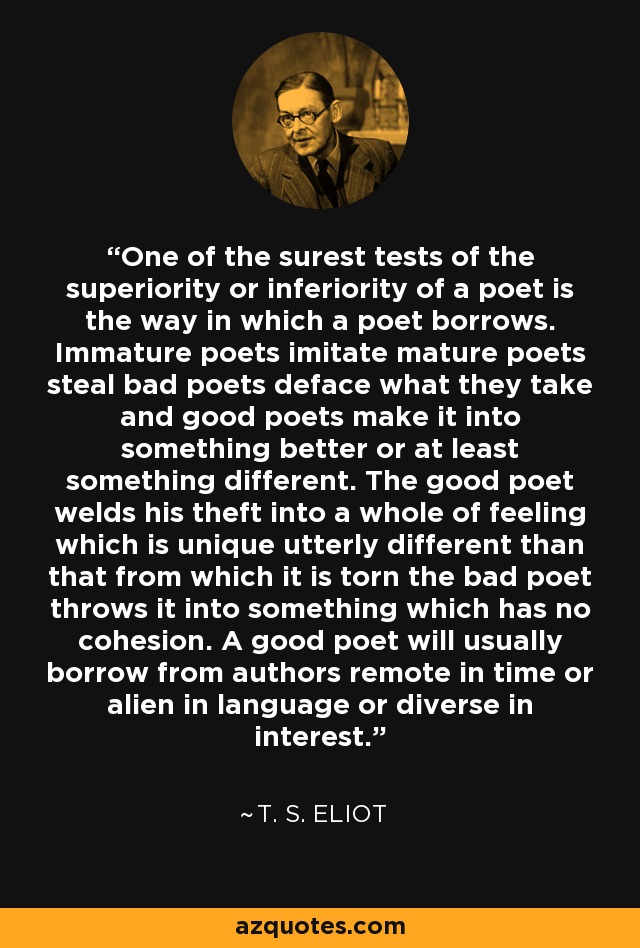 One of the surest tests of the superiority or inferiority of a poet is the way in which a poet borrows. Immature poets imitate mature poets steal bad poets deface what they take and good poets make it into something better or at least something different. The good poet welds his theft into a whole of feeling which is unique utterly different than that from which it is torn the bad poet throws it into something which has no cohesion. A good poet will usually borrow from authors remote in time or alien in language or diverse in interest. - T. S. Eliot