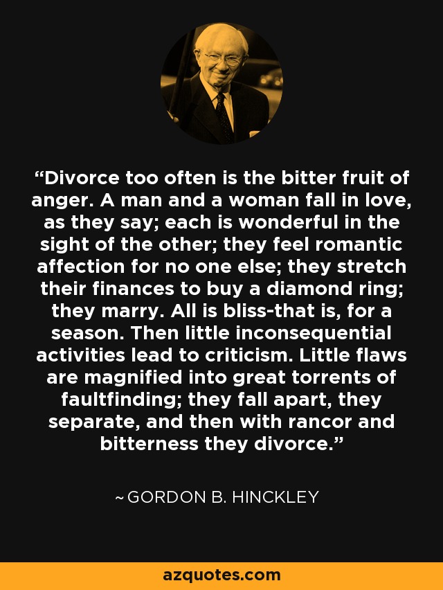 Divorce too often is the bitter fruit of anger. A man and a woman fall in love, as they say; each is wonderful in the sight of the other; they feel romantic affection for no one else; they stretch their finances to buy a diamond ring; they marry. All is bliss-that is, for a season. Then little inconsequential activities lead to criticism. Little flaws are magnified into great torrents of faultfinding; they fall apart, they separate, and then with rancor and bitterness they divorce. - Gordon B. Hinckley